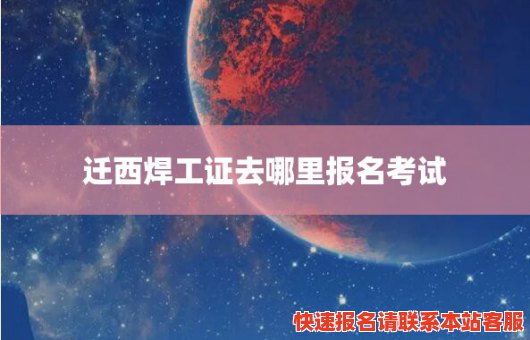 迁西焊工证去哪里报名考试(迁西焊工证去哪里报名考试呢)