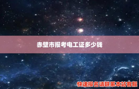 赤壁市报考电工证多少钱(赤壁市报考电工证多少钱啊)