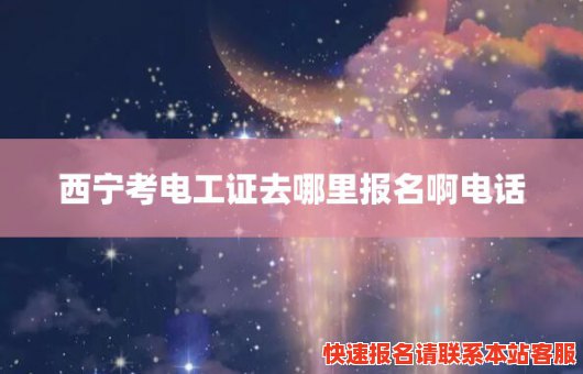 西宁考电工证去哪里报名啊电话(西宁考电工证去哪里报名啊电话查询)