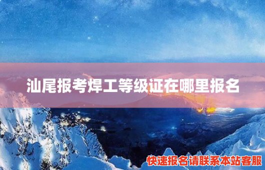 汕尾报考焊工等级证在哪里报名(汕尾报考焊工等级证在哪里报名考试)