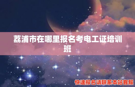 荔浦市在哪里报名考电工证培训班(荔浦电业有限公司)