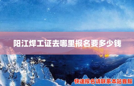 阳江焊工证去哪里报名要多少钱(阳江焊工证去哪里报名要多少钱一个)