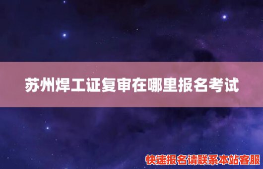 苏州焊工证复审在哪里报名考试(苏州焊工证复审报名网站)