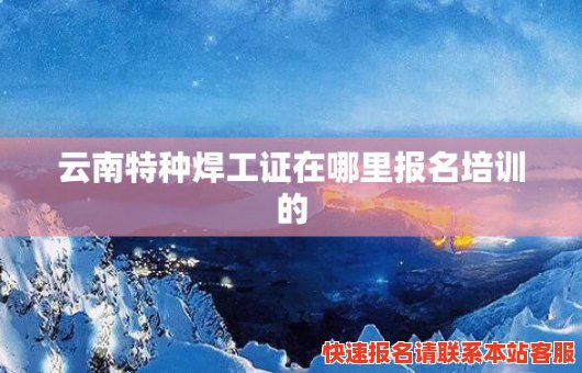 云南特种焊工证在哪里报名培训的(云南特种焊工证在哪里报名培训的呢)