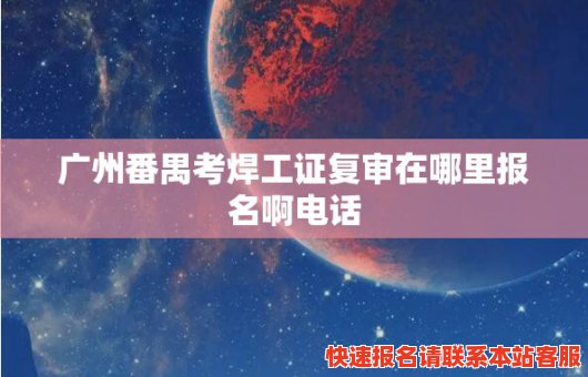 广州番禺考焊工证复审在哪里报名啊电话(广州番禺考焊工证复审在哪里报名啊电话是多少)