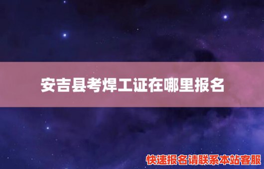 安吉县考焊工证在哪里报名(安吉考焊工证哪里考)