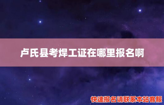 卢氏县考焊工证在哪里报名啊(卢氏县考焊工证在哪里报名啊电话)