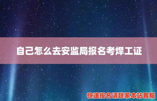 自己怎么去安监局报名考焊工证(个人考焊工证怎么考)