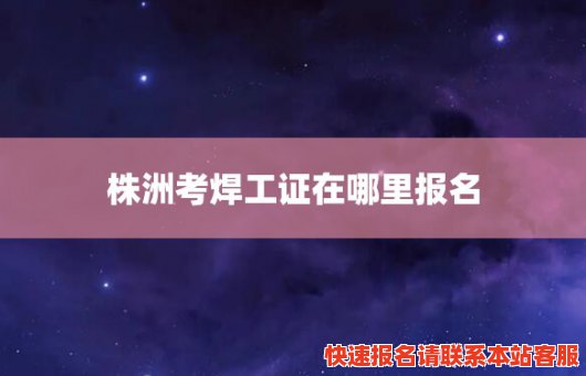 株洲考焊工证在哪里报名(株洲考焊工证在哪里报名啊)