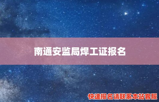 南通安监局焊工证报名(南通安监局焊工证报名地址)