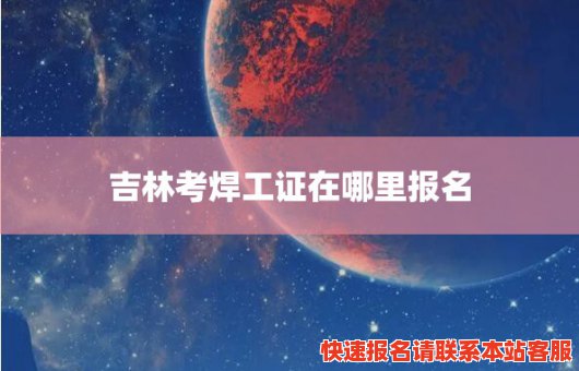 吉林考焊工证在哪里报名(吉林考焊工证在哪里报名啊)