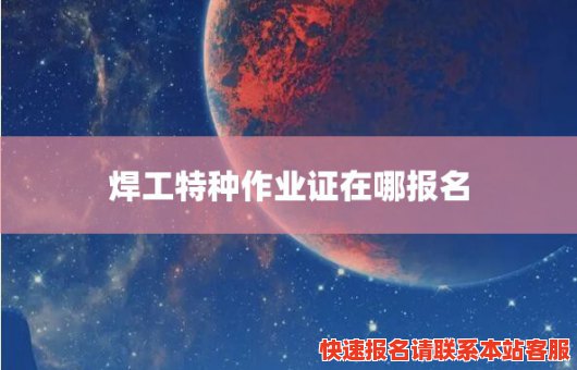 焊工特种作业证在哪报名(焊工特种作业证在哪里考)