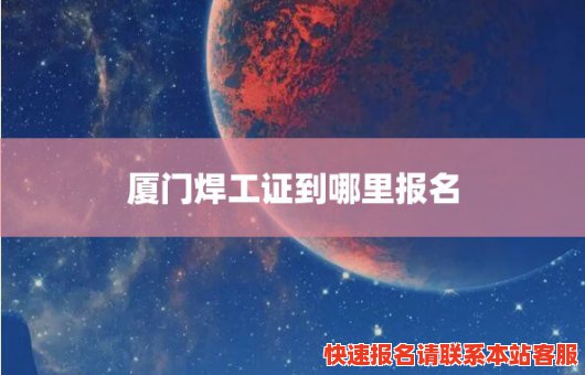 厦门焊工证到哪里报名(厦门焊工证哪里报名,需要争少钱)