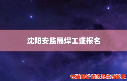 沈阳安监局焊工证报名(沈阳安监局焊工证报名官网)