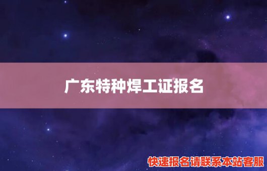 广东特种焊工证报名(全国特种作业焊工证报名)