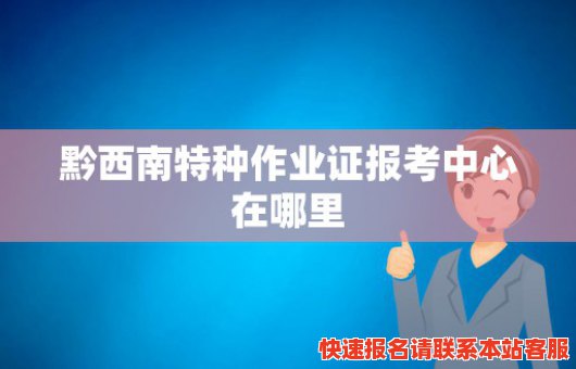 黔西南特种作业证报考中心在哪里(黔西南特种作业证报考中心在哪里办理)