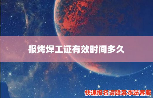 报烤焊工证有效时间多久(烤焊工证需要什么)